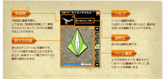 1.ヘルプ
「ヘルプ」画面を表示。
「山折り」や「中割り折り」など、基本的な折り方を確認することができます。
2.完成図
「完成図」画面を表示。
上下左右に完成図を回転して、実物がどのようになっているのかを確認することができます。
3.説明文
折り方の説明文章です。
4.折り方の図
折り方のアニメーションを操作でき、1つ1つの動きを見ることができます。
右上に、全体のページ数と今のページ番号が表示されます。
5.ページ選択
上下の矢印ボタンや、表示されているページの画像をタッチして、折り方ページを移動します。